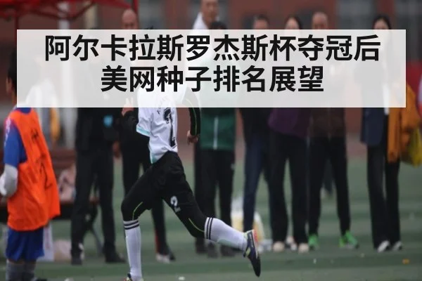 阿尔卡拉斯罗杰斯杯夺冠后美网种子排名展望