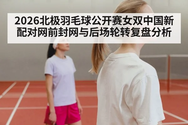 2026北极羽毛球公开赛女双中国新配对网前封网与后场轮转复盘分析
