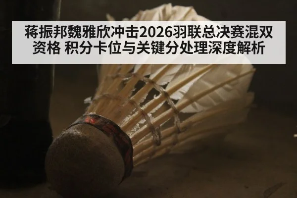 蒋振邦魏雅欣冲击2026羽联总决赛混双资格 积分卡位与关键分处理深度解析
