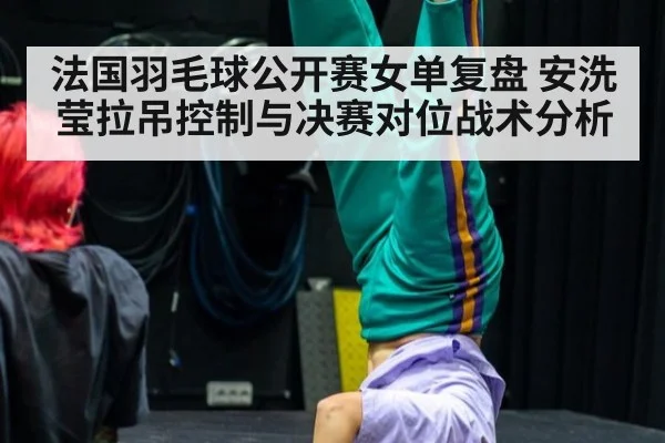 法国羽毛球公开赛女单复盘 安洗莹拉吊控制与决赛对位战术分析